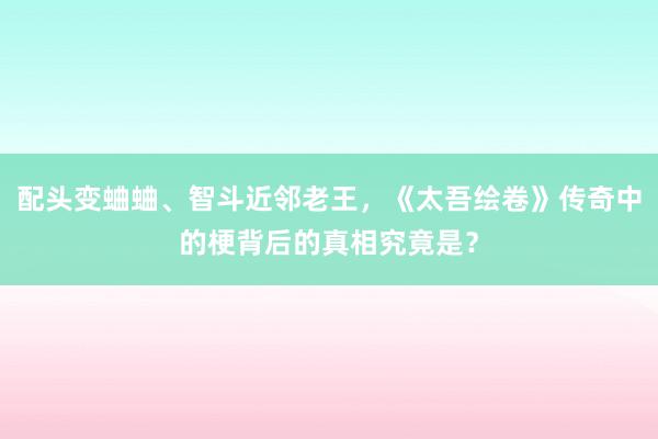 配头变蛐蛐、智斗近邻老王,《太吾绘卷》传奇中的梗背后的真相究竟是?